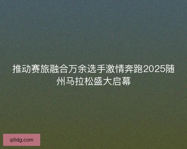 推动赛旅融合万余选手激情奔跑2025随州马拉松盛大启幕
