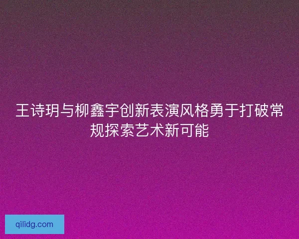 王诗玥与柳鑫宇创新表演风格勇于打破常规探索艺术新可能