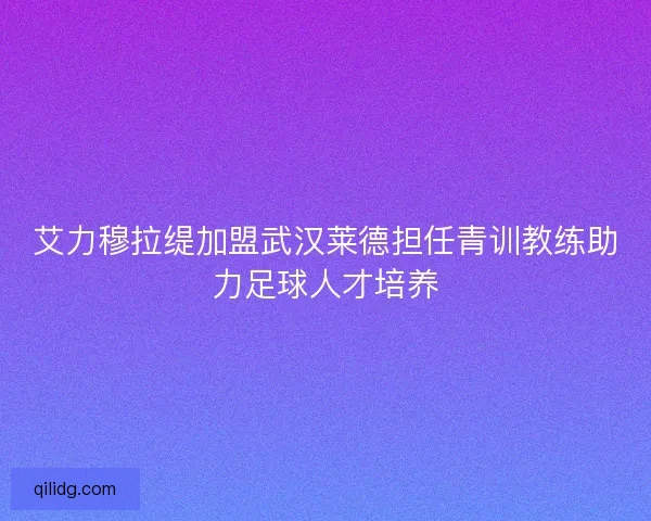 艾力穆拉缇加盟武汉莱德担任青训教练助力足球人才培养