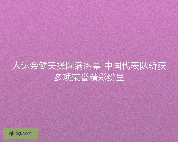 大运会健美操圆满落幕 中国代表队斩获多项荣誉精彩纷呈