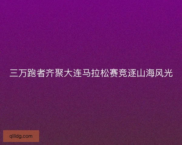 三万跑者齐聚大连马拉松赛竞逐山海风光