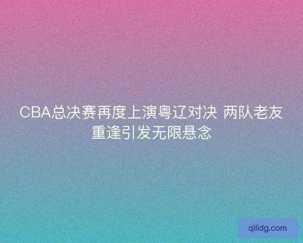 CBA总决赛再度上演粤辽对决 两队老友重逢引发无限悬念 CBA总决赛再度上演粤辽对决 两队老友重逢引发无限悬念