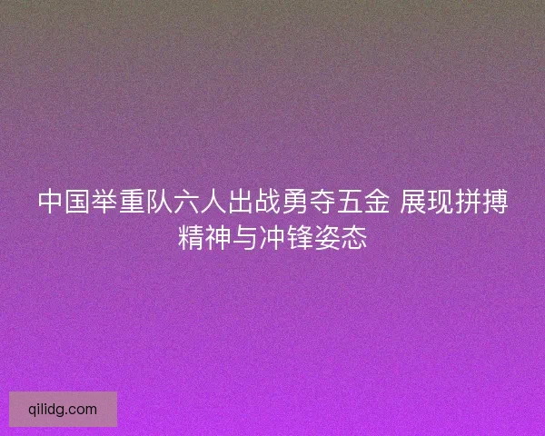中国举重队六人出战勇夺五金 展现拼搏精神与冲锋姿态 中国举重队六人出战勇夺五金 展现拼搏精神与冲锋姿态