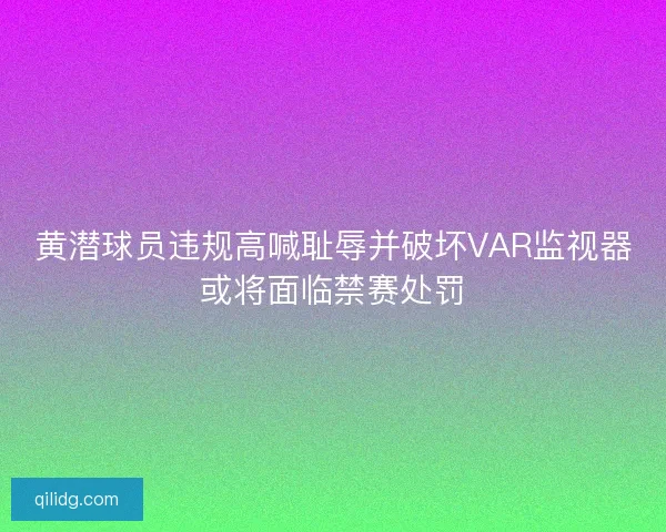黄潜球员违规高喊耻辱并破坏VAR监视器或将面临禁赛处罚