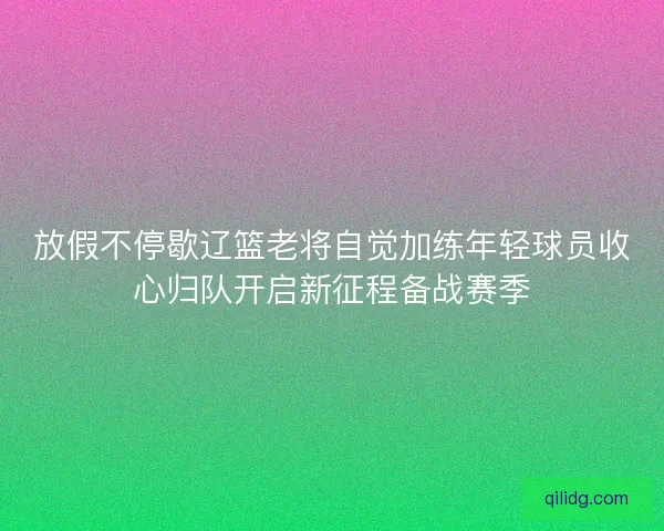放假不停歇辽篮老将自觉加练年轻球员收心归队开启新征程备战赛季 放假不停歇辽篮老将自觉加练年轻球员收心归队开启新征程备战赛季