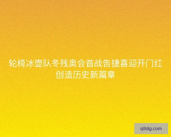 轮椅冰壶队冬残奥会首战告捷喜迎开门红创造历史新篇章