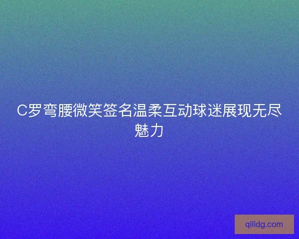 C罗弯腰微笑签名温柔互动球迷展现无尽魅力