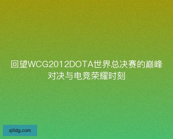 回望WCG2012DOTA世界总决赛的巅峰对决与电竞荣耀时刻