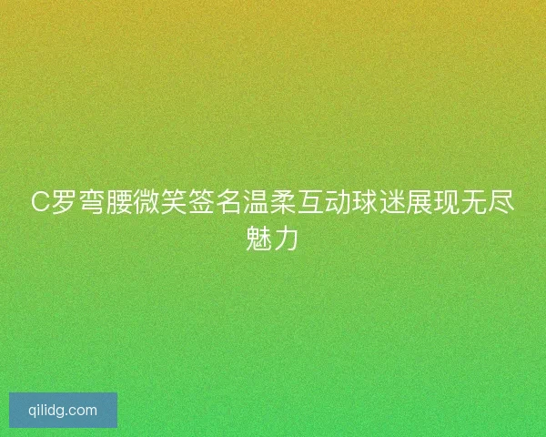 C罗弯腰微笑签名温柔互动球迷展现无尽魅力