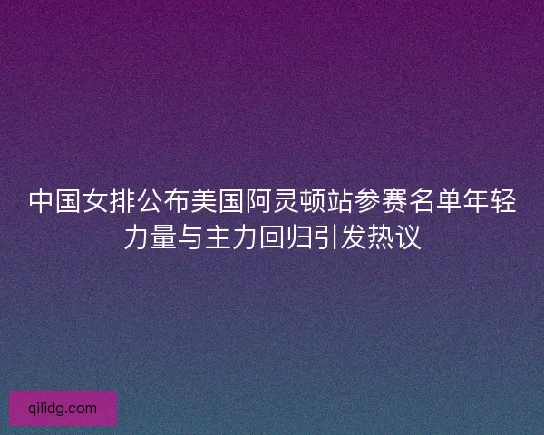 中国女排公布美国阿灵顿站参赛名单年轻力量与主力回归引发热议