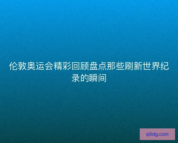 伦敦奥运会精彩回顾盘点那些刷新世界纪录的瞬间