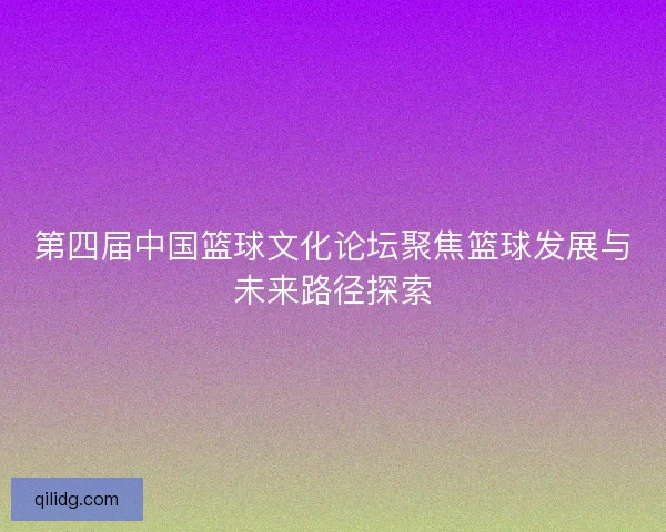 第四届中国篮球文化论坛聚焦篮球发展与未来路径探索
