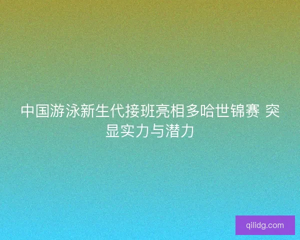 中国游泳新生代接班亮相多哈世锦赛 突显实力与潜力 中国游泳新生代接班亮相多哈世锦赛 突显实力与潜力